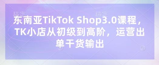东南亚TikTok Shop3.0课程,TK小店从初级到高阶,运营出单干货输出-众缘网